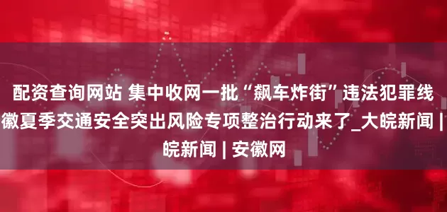 配资查询网站 集中收网一批“飙车炸街”违法犯罪线索！安徽夏季交通安全突出风险专项整治行动来了_大皖新闻 | 安徽网