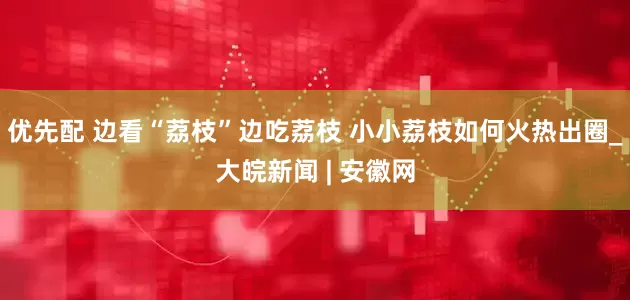 优先配 边看“荔枝”边吃荔枝 小小荔枝如何火热出圈_大皖新闻 | 安徽网