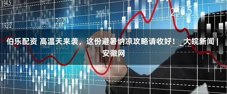 伯乐配资 高温天来袭，这份避暑纳凉攻略请收好！_大皖新闻 | 安徽网