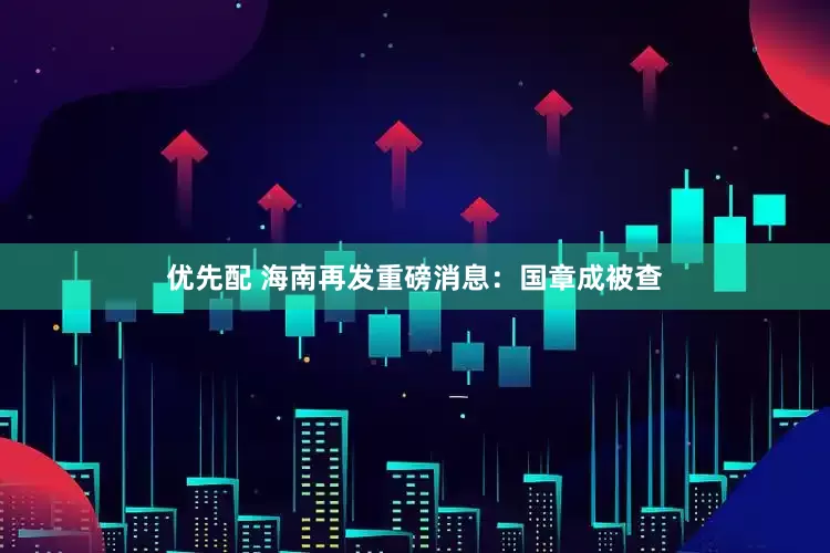 优先配 海南再发重磅消息：国章成被查