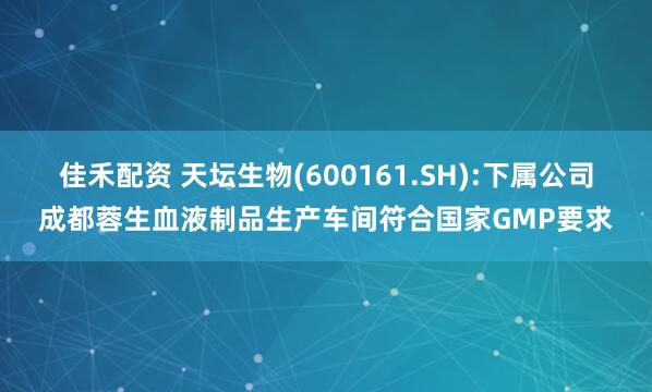 佳禾配资 天坛生物(600161.SH):下属公司成都蓉生血液制品生产车间符合国家GMP要求