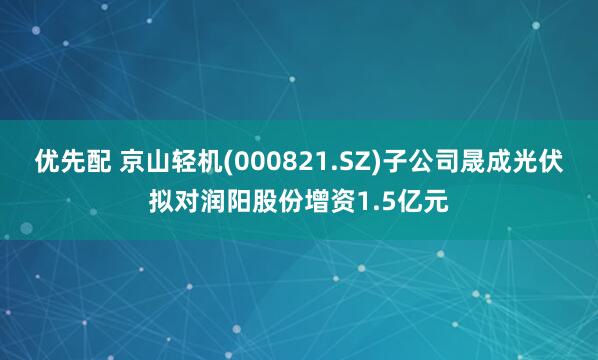 优先配 京山轻机(000821.SZ)子公司晟成光伏拟对润阳股份增资1.5亿元