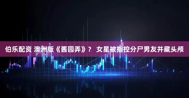 伯乐配资 澳洲版《酱园弄》？ 女星被指控分尸男友并藏头颅
