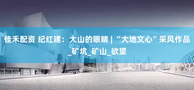 佳禾配资 纪红建：大山的眼睛 | “大地文心”采风作品_矿坑_矿山_欲望