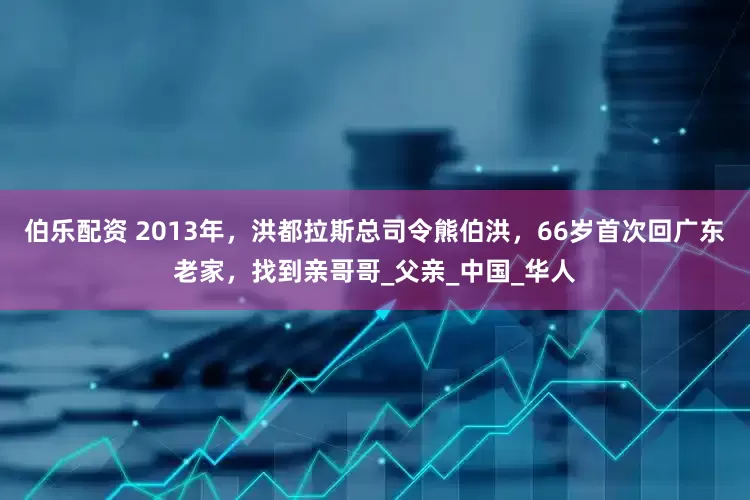 伯乐配资 2013年，洪都拉斯总司令熊伯洪，66岁首次回广东老家，找到亲哥哥_父亲_中国_华人