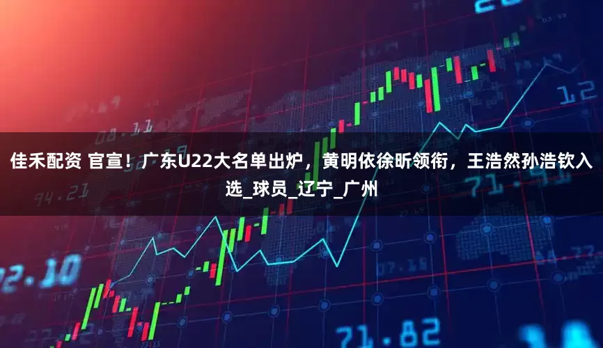 佳禾配资 官宣！广东U22大名单出炉，黄明依徐昕领衔，王浩然孙浩钦入选_球员_辽宁_广州