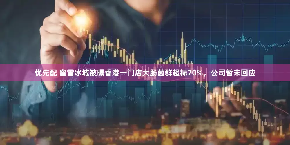 优先配 蜜雪冰城被曝香港一门店大肠菌群超标70%，公司暂未回应