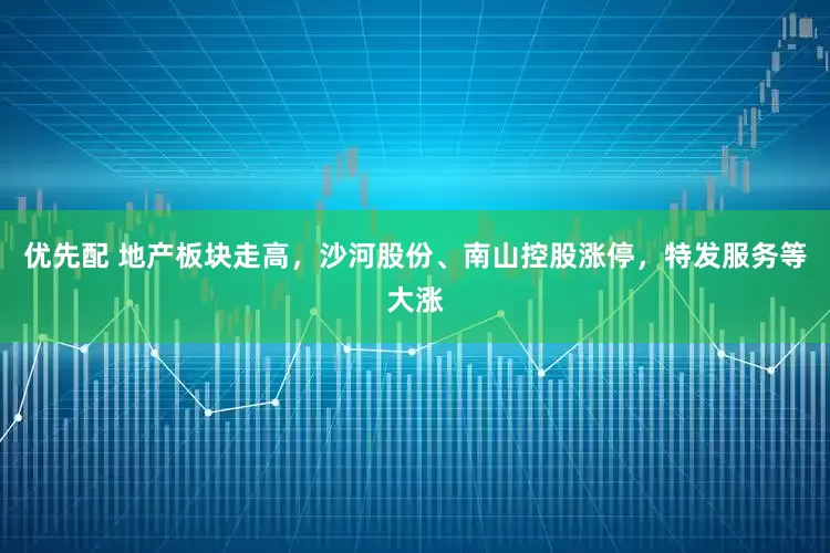 优先配 地产板块走高，沙河股份、南山控股涨停，特发服务等大涨