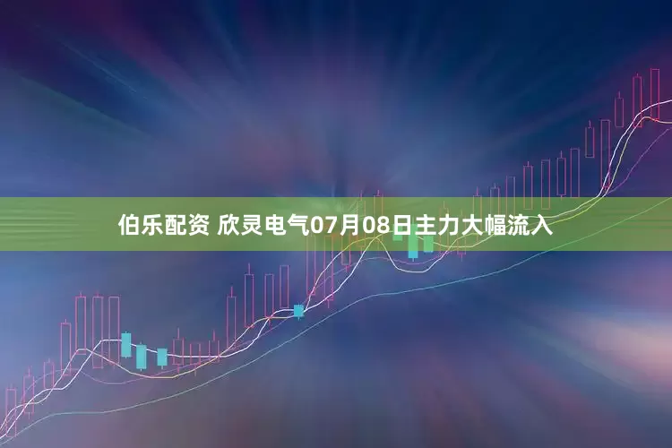 伯乐配资 欣灵电气07月08日主力大幅流入