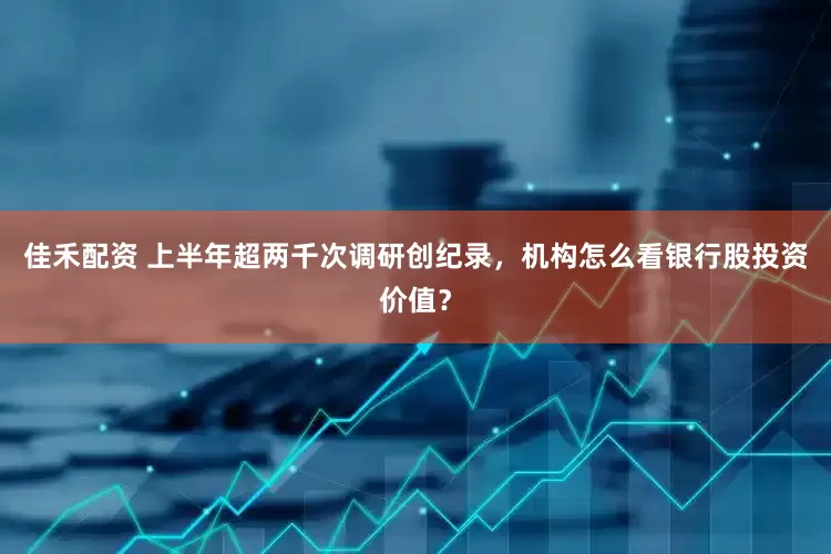 佳禾配资 上半年超两千次调研创纪录，机构怎么看银行股投资价值？
