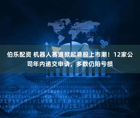 伯乐配资 机器人赛道掀起港股上市潮！12家公司年内递交申请，多数仍陷亏损