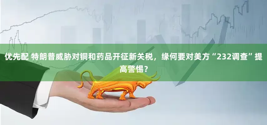 优先配 特朗普威胁对铜和药品开征新关税，缘何要对美方“232调查”提高警惕？