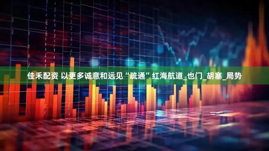 佳禾配资 以更多诚意和远见“疏通”红海航道_也门_胡塞_局势