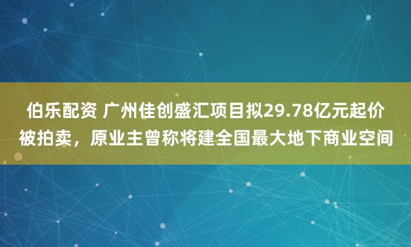 伯乐配资 广州佳创盛汇项目拟29.78亿元起价被拍卖，原业主曾称将建全国最大地下商业空间