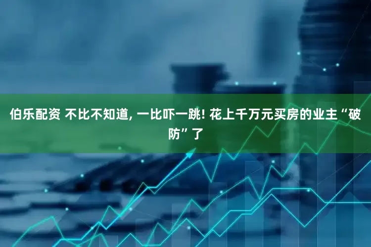 伯乐配资 不比不知道, 一比吓一跳! 花上千万元买房的业主“破防”了