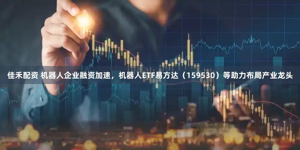 佳禾配资 机器人企业融资加速，机器人ETF易方达（159530）等助力布局产业龙头