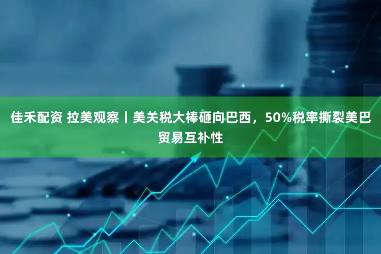 佳禾配资 拉美观察丨美关税大棒砸向巴西，50%税率撕裂美巴贸易互补性
