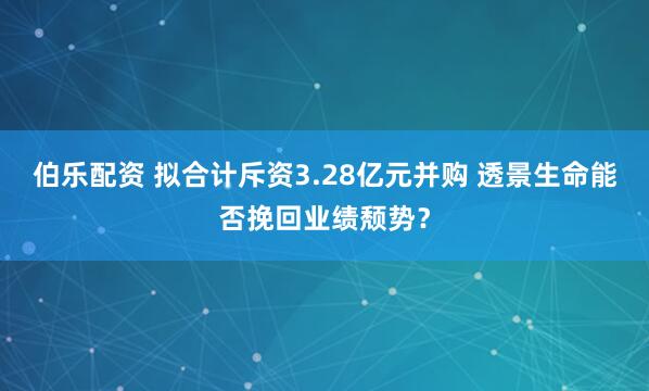 伯乐配资 拟合计斥资3.28亿元并购 透景生命能否挽回业绩颓势？