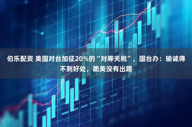 伯乐配资 美国对台加征20%的“对等关税”，国台办：输诚得不到好处，跪美没有出路