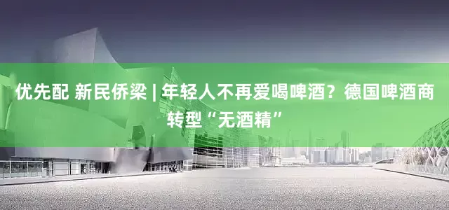 优先配 新民侨梁 | 年轻人不再爱喝啤酒？德国啤酒商转型“无酒精”