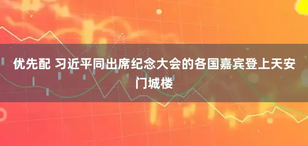 优先配 习近平同出席纪念大会的各国嘉宾登上天安门城楼