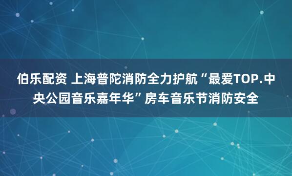伯乐配资 上海普陀消防全力护航“最爱TOP.中央公园音乐嘉年华”房车音乐节消防安全