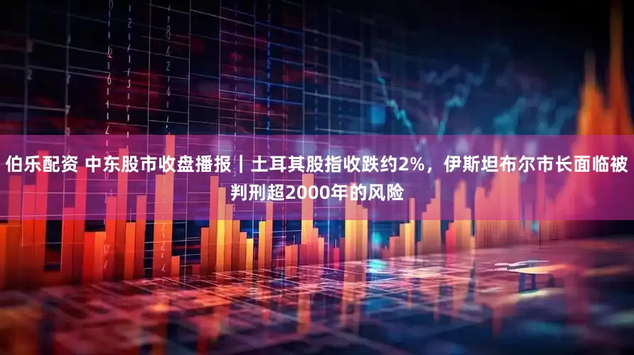 伯乐配资 中东股市收盘播报｜土耳其股指收跌约2%，伊斯坦布尔市长面临被判刑超2000年的风险