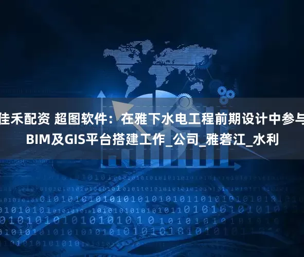 佳禾配资 超图软件：在雅下水电工程前期设计中参与BIM及GIS平台搭建工作_公司_雅砻江_水利