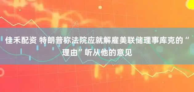 佳禾配资 特朗普称法院应就解雇美联储理事库克的“理由”听从他的意见