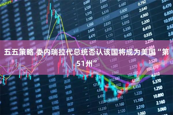 五五策略 委内瑞拉代总统否认该国将成为美国“第51州”