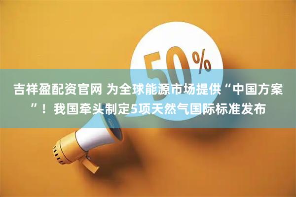 吉祥盈配资官网 为全球能源市场提供“中国方案”！我国牵头制定5项天然气国际标准发布