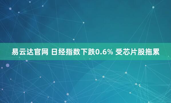 易云达官网 日经指数下跌0.6% 受芯片股拖累